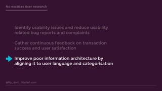 @lily_dart lilydart.com
No excuses user research
Identify usability issues and reduce usability
related bug reports and complaints
Gather continuous feedback on transaction
success and user satisfaction
Improve poor information architecture by
aligning it to user language and categorisation
 
