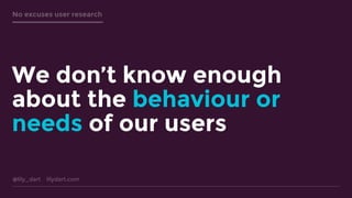 @lily_dart lilydart.com
No excuses user research
We don’t know enough
about the behaviour or
needs of our users
 