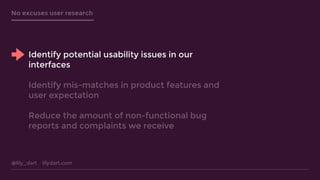 @lily_dart lilydart.com
No excuses user research
Identify potential usability issues in our
interfaces
Identify mis-matches in product features and
user expectation
Reduce the amount of non-functional bug
reports and complaints we receive
 