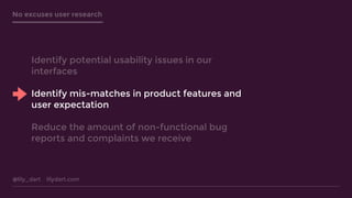 @lily_dart lilydart.com
No excuses user research
Identify potential usability issues in our
interfaces
Identify mis-matches in product features and
user expectation
Reduce the amount of non-functional bug
reports and complaints we receive
 