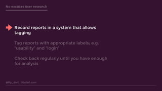 @lily_dart lilydart.com
No excuses user research
Record reports in a system that allows
tagging
Tag reports with appropriate labels; e.g.
“usability” and “login”
Check back regularly until you have enough
for analysis
 