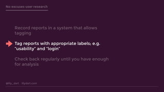 @lily_dart lilydart.com
No excuses user research
Record reports in a system that allows
tagging
Tag reports with appropriate labels; e.g.
“usability” and “login”
Check back regularly until you have enough
for analysis
 