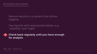 @lily_dart lilydart.com
No excuses user research
Record reports in a system that allows
tagging
Tag reports with appropriate labels; e.g.
“usability” and “login”
Check back regularly until you have enough
for analysis
 