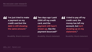 @lily_dart lilydart.com
No excuses user research
I’ve just tried to make
a payment on my
credit card but the
debt is still showing
the same amount.”
“
Two days ago I paid
£300 off my credit
card, and the
payment still hasn’t
shown up. Has the
payment bounced?”
I tried to pay off my
credit card, the
money has left my
account, but isn’t
showing up on my
statement.”
“ “
#usability #card-statement #usability #card-statement #usability #card-statement
 