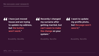 @lily_dart lilydart.com
No excuses user research
I have just moved
house and am trying
to update my address,
but the button
won’t work.”
“
Recently I changed
my surname after
getting married, but
can’t seem to make
the change on your
system.”
I want to update
my profile photo,
but the page won’t
save it.”
“ “
#usability #profile #usability #profile #usability #profile
 
