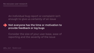 @lily_dart lilydart.com
No excuses user research
An individual bug report or complaint isn’t
enough to give us certainty of an issue
Not everyone has the time or motivation to
provide feedback or log bugs
Consider the size of your user base, ease of
reporting and the severity of the issue
 