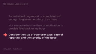 @lily_dart lilydart.com
No excuses user research
An individual bug report or complaint isn’t
enough to give us certainty of an issue
Not everyone has the time or motivation to
provide feedback or log bugs
Consider the size of your user base, ease of
reporting and the severity of the issue
 