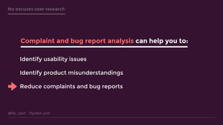 @lily_dart lilydart.com
No excuses user research
Identify usability issues
Identify product misunderstandings
Reduce complaints and bug reports
Complaint and bug report analysis can help you to:
 