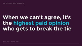 @lily_dart lilydart.com
No excuses user research
When we can’t agree, it’s
the highest paid opinion
who gets to break the tie
 