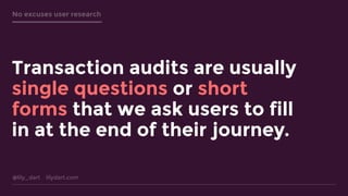 @lily_dart lilydart.com
No excuses user research
Transaction audits are usually
single questions or short
forms that we ask users to fill
in at the end of their journey.
 