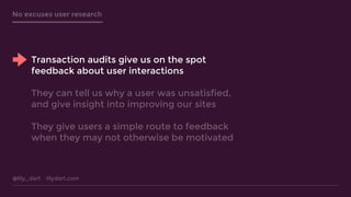 @lily_dart lilydart.com
No excuses user research
Transaction audits give us on the spot
feedback about user interactions
They can tell us why a user was unsatisfied,
and give insight into improving our sites
They give users a simple route to feedback
when they may not otherwise be motivated
 