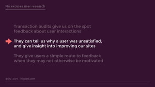 @lily_dart lilydart.com
No excuses user research
Transaction audits give us on the spot
feedback about user interactions
They can tell us why a user was unsatisfied,
and give insight into improving our sites
They give users a simple route to feedback
when they may not otherwise be motivated
 