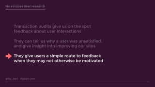 @lily_dart lilydart.com
No excuses user research
Transaction audits give us on the spot
feedback about user interactions
They can tell us why a user was unsatisfied,
and give insight into improving our sites
They give users a simple route to feedback
when they may not otherwise be motivated
 