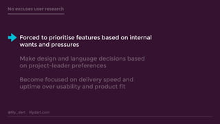 @lily_dart lilydart.com
No excuses user research
Forced to prioritise features based on internal
wants and pressures
Make design and language decisions based
on project-leader preferences
Become focused on delivery speed and
uptime over usability and product fit
 