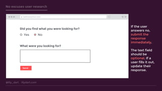 @lily_dart lilydart.com
No excuses user research
Did you find what you were looking for?
Yes No
What were you looking for?
Send
testtransaction.com
If the user
answers no,
submit the
response
immediately.
The text field
should be
optional. If a
user fills it out,
update their
response.
 
