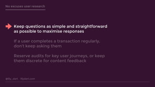 @lily_dart lilydart.com
No excuses user research
Keep questions as simple and straightforward
as possible to maximise responses
If a user completes a transaction regularly,
don’t keep asking them
Reserve audits for key user journeys, or keep
them discrete for content feedback
 