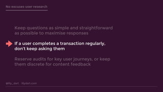 @lily_dart lilydart.com
No excuses user research
Keep questions as simple and straightforward
as possible to maximise responses
If a user completes a transaction regularly,
don’t keep asking them
Reserve audits for key user journeys, or keep
them discrete for content feedback
 