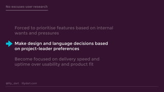@lily_dart lilydart.com
No excuses user research
Forced to prioritise features based on internal
wants and pressures
Make design and language decisions based
on project-leader preferences
Become focused on delivery speed and
uptime over usability and product fit
 