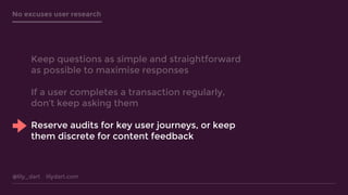 @lily_dart lilydart.com
No excuses user research
Keep questions as simple and straightforward
as possible to maximise responses
If a user completes a transaction regularly,
don’t keep asking them
Reserve audits for key user journeys, or keep
them discrete for content feedback
 