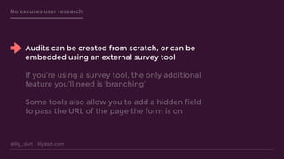 @lily_dart lilydart.com
No excuses user research
Audits can be created from scratch, or can be
embedded using an external survey tool
If you’re using a survey tool, the only additional
feature you’ll need is ‘branching’
Some tools also allow you to add a hidden field
to pass the URL of the page the form is on
 