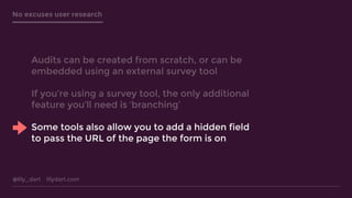 @lily_dart lilydart.com
No excuses user research
Audits can be created from scratch, or can be
embedded using an external survey tool
If you’re using a survey tool, the only additional
feature you’ll need is ‘branching’
Some tools also allow you to add a hidden field
to pass the URL of the page the form is on
 