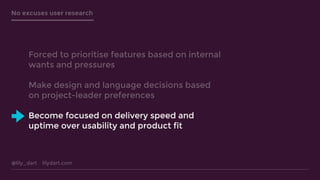 @lily_dart lilydart.com
No excuses user research
Forced to prioritise features based on internal
wants and pressures
Make design and language decisions based
on project-leader preferences
Become focused on delivery speed and
uptime over usability and product fit
 