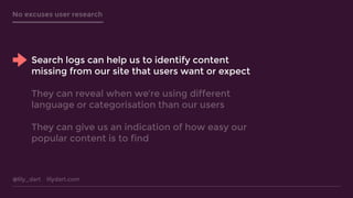 @lily_dart lilydart.com
No excuses user research
Search logs can help us to identify content
missing from our site that users want or expect
They can reveal when we’re using different
language or categorisation than our users
They can give us an indication of how easy our
popular content is to find
 