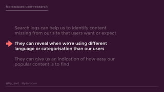 @lily_dart lilydart.com
No excuses user research
Search logs can help us to identify content
missing from our site that users want or expect
They can reveal when we’re using different
language or categorisation than our users
They can give us an indication of how easy our
popular content is to find
 