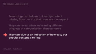 @lily_dart lilydart.com
No excuses user research
Search logs can help us to identify content
missing from our site that users want or expect
They can reveal when we’re using different
language or categorisation than our users
They can give us an indication of how easy our
popular content is to find
 