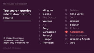 @lily_dart lilydart.com
No excuses user research
Klingons
Daleks
The Doctor
Vulcans
A.I.
Borg
Cardassian
Ferengi
Hirogen
Romulan
Delvian
Time Lords
Jedi
Wookie
Bajoran
Robots
Kardashian
Peacekeepers
Weeping Angels
Ood
1
2
3
4
5
6
7
8
9
10
11
12
13
14
15
16
17
18
19
20
Top search queries
which don’t return
results
3. Misspelling means
some users can’t find
pages they are looking for
 
