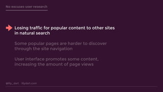 @lily_dart lilydart.com
No excuses user research
Losing traffic for popular content to other sites
in natural search
Some popular pages are harder to discover
through the site navigation
User interface promotes some content,
increasing the amount of page views
 