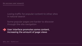 @lily_dart lilydart.com
No excuses user research
Losing traffic for popular content to other sites
in natural search
Some popular pages are harder to discover
through the site navigation
User interface promotes some content,
increasing the amount of page views
 