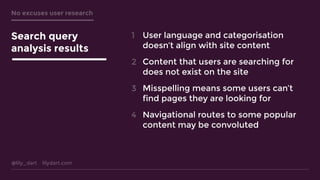 @lily_dart lilydart.com
No excuses user research
Search query
analysis results
User language and categorisation
doesn’t align with site content 
Content that users are searching for
does not exist on the site 
Misspelling means some users can’t
find pages they are looking for 
Navigational routes to some popular
content may be convoluted
1
2
3
4
 