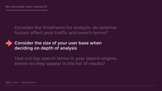 @lily_dart lilydart.com
No excuses user research
Consider the timeframe for analysis; do external
factors affect your traffic and search terms?
Consider the size of your user base when
deciding on depth of analysis
Test out top search terms in your search engine;
where do they appear in the list of results?
 