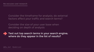 @lily_dart lilydart.com
No excuses user research
Consider the timeframe for analysis; do external
factors affect your traffic and search terms?
Consider the size of your user base when
deciding on depth of analysis
Test out top search terms in your search engine;
where do they appear in the list of results?
 