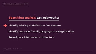 @lily_dart lilydart.com
No excuses user research
Search log analysis can help you to:
Identify missing or difficult to find content
Identify non-user friendly language or categorisation
Reveal poor information architecture
 