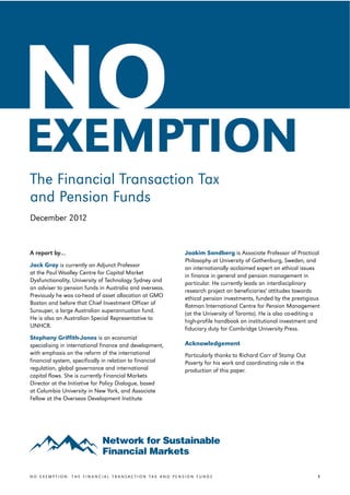 v




    NO
    EXEMPTION
    The Financial Transaction Tax
    and Pension Funds
    December 2012


    A report by…                                              Joakim Sandberg is Associate Professor of Practical
                                                              Philosophy at University of Gothenburg, Sweden, and
    Jack Gray is currently an Adjunct Professor               an internationally acclaimed expert on ethical issues
    at the Paul Woolley Centre for Capital Market             in finance in general and pension management in
    Dysfunctionality, University of Technology Sydney and     particular. He currently leads an interdisciplinary
    an adviser to pension funds in Australia and overseas.    research project on beneficiaries' attitudes towards
    Previously he was co-head of asset allocation at GMO      ethical pension investments, funded by the prestigious
    Boston and before that Chief Investment Officer of        Rotman International Centre for Pension Management
    Sunsuper, a large Australian superannuation fund.         (at the University of Toronto). He is also co-editing a
    He is also an Australian Special Representative to        high-profile handbook on institutional investment and
    UNHCR.                                                    fiduciary duty for Cambridge University Press.
    Stephany Griffith-Jones is an economist
    specialising in international finance and development,    Acknowledgement
    with emphasis on the reform of the international          Particularly thanks to Richard Carr of Stamp Out
    financial system, specifically in relation to financial   Poverty for his work and coordinating role in the
    regulation, global governance and international           production of this paper.
    capital flows. She is currently Financial Markets
    Director at the Initiative for Policy Dialogue, based
    at Columbia University in New York, and Associate
    Fellow at the Overseas Development Institute.




    NO EXEMPTION: THE FINANCIAL TRANSACTION TAX AND PENSION FUNDS                                                   1
 