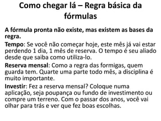 Como chegar lá – Regra básica da
               fórmulas
A fórmula pronta não existe, mas existem as bases da
regra.
Tempo: Se você não começar hoje, este mês já vai estar
perdendo 1 dia, 1 mês de reserva. O tempo é seu aliado
desde que saiba como utiliza-lo.
Reserva mensal: Como a regra das formigas, quem
guarda tem. Quarte uma parte todo mês, a disciplina é
muito importante.
Investir: Fez a reserva mensal? Coloque numa
aplicação, seja poupança ou fundo de investimento ou
compre um terreno. Com o passar dos anos, você vai
olhar para trás e ver que fez boas escolhas.
 