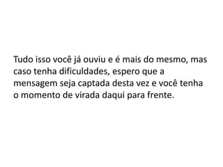 Tudo isso você já ouviu e é mais do mesmo, mas
caso tenha dificuldades, espero que a
mensagem seja captada desta vez e você tenha
o momento de virada daqui para frente.
 