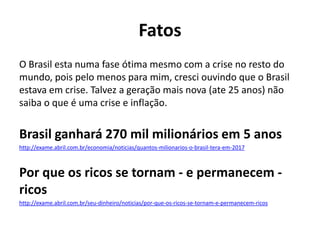 Fatos
O Brasil esta numa fase ótima mesmo com a crise no resto do
mundo, pois pelo menos para mim, cresci ouvindo que o Brasil
estava em crise. Talvez a geração mais nova (ate 25 anos) não
saiba o que é uma crise e inflação.


Brasil ganhará 270 mil milionários em 5 anos
http://exame.abril.com.br/economia/noticias/quantos-milionarios-o-brasil-tera-em-2017



Por que os ricos se tornam - e permanecem -
ricos
http://exame.abril.com.br/seu-dinheiro/noticias/por-que-os-ricos-se-tornam-e-permanecem-ricos
 