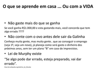 O que se aprende em casa ... Ou com a VIDA


• Não gaste mais do que se ganha
Se você ganha R$1.000,00 e esta gastando mais, você concorda que tem
algo errado ????
• Não conte com o ovo antes dele sair da Galinha
Conheço muita gente, mas muita gente.. que ao conseguir o emprego
(seja 1º, seja um novo), já planeja como será gasto o dinheiro dos
próximos anos, sem ter um plano “B” em caso de imprevistos.
• Lei de Murphy existe
“Se algo pode dar errado, esteja preparado, vai dar
errado”.
http://pt.wikipedia.org/wiki/Lei_de_Murphy
 