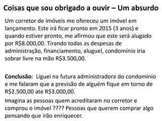 Coisas que sou obrigado a ouvir – Um absurdo
Um corretor de imóveis me ofereceu um imóvel em
lançamento. Este irá ficar pronto em 2015 (3 anos) e
quando estiver pronto, me afirmou que este será alugado
por R$8.000,00. Tirando todas as despesas de
administração, financiamento, aluguel, condomínio iria
sobrar livre na mão R$3.500,00.

Conclusão: Liguei na futura administradora do condomínio
e me falaram que a previsão de alguém fique em torno de
R$2.500,00 ate R$3.000,00.
Imagina as pessoas quem acreditaram no corretor e
comprou o imóvel ???? Pessoas que querem comprar algo
pensando que irão enriquecer.
 