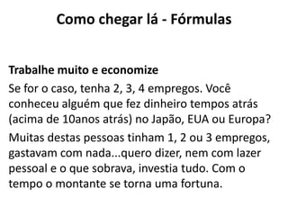 Como chegar lá - Fórmulas


Trabalhe muito e economize
Se for o caso, tenha 2, 3, 4 empregos. Você
conheceu alguém que fez dinheiro tempos atrás
(acima de 10anos atrás) no Japão, EUA ou Europa?
Muitas destas pessoas tinham 1, 2 ou 3 empregos,
gastavam com nada...quero dizer, nem com lazer
pessoal e o que sobrava, investia tudo. Com o
tempo o montante se torna uma fortuna.
 