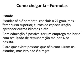 Como chegar lá - Fórmulas

Estude
Estudar não é somente concluir o 2º grau, mas
fazer curso superior, cursos de especialização,
aprender outros idiomas e etc.
Com educação é possível ter um emprego melhor e
com resultado de remuneração melhor. Não
desista.
Claro que existe pessoas que não concluíram os
estudos, mas isto não é a regra.
 