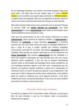 12
Se um hipnólogo hipnotizar uma mulher e ele trazer qualquer rapaz para
perto dela e lhe dizer para ela que aquele rapaz é o cantor Michael
Jackson, ela irá acreditar que aquele rapaz realmente é o Michael Jackson,
e poderá pedir até autógrafo. Mas isso vai depender da pessoa. Quem já
assistiu um show de hipnose sabe muito bem do que eu estou falando.
Mas sabem porque todas essas coisas acontecem com as pessoas? Porque
as pessoas estão em estado alterado de consciência. elas estão
subconsciente & o nosso subconsciente aceita todas as informações como
sendo verdadeiras & sem questionar nada.
tudo que nós presenciamos no dia a dia causam influencias no nosso
subconsciente, ideias positivas & negativas também. O subconsciente é
diferente do consciente. a nossa memória consciente é a memória
racional que tem uma visão critica das coisas, e consegue diferenciar o
que é certo & o que é errado. quando nós estamos acordados
conversando, assistindo TV, ou lendo. nós estamos consciente. dentro da
realidade. Mas quando nós estamos dormindo ou se nós estivermos em
transe hipnotizado. Nós estamos subconsciente fora da realidade e a
partir daí qualquer informação que seja passada para nós, nós iremos
aceitá-las como verdadeiras. É por isso que as pessoas hipnotizadas
aceitam todas as informações do hipnólogo Como sendo verdadeiras. Se
um hipnólogo hipnotizar alguém e ele falar para o hpnotizado que ele
espirrou um perfume naquele ambiente, a partir daí o hipnotizado irá
realmente sentir um cheiro de perfume (apenas no seu imaginário) e não
parou por aí não! a hipnose faz muitas coisas interessante, e ela também
pode ser usada na medicina para curar algumas doenças. E ela serve
também para fazer uma pessoa abandonar o seu vício, ela serve também
para extrair um dente e outras coisas mais.
7. Possessões demoníacas nas igrejas
Se você leu as páginas 10 11 12 que falam sobre a hipnose, eu acho que é
fácil de você entender o que eu irei explicar sobre as possessões
demoníacas nas igrejas.
 