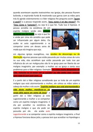 13
quando acontecem aqueles teatrozinhos nas igrejas, das pessoas ficarem
bufando, e respirando fundo & mostrando suas garras com as mãos para
trás & agindo violentamente e o líder religioso lhe pergunta assim “quem
é você?” e a pessoa responde assim, “meu nome é rei das trevas!”. Ou
“meu nome é “satanás!”. ou seja lá o que for. Tudo Isso é hipnose. A
pessoa acredita na existência de um
espírito maligno sendo eles satanás
demônio exu da morte ou seja o que for
e ainda por cima ela acredita que pode
ser influenciado por algum deles. Ela
acaba se auto sugestionando a se
comportar como um desses seres do
modo que ela imagina que seja.
em algumas igrejas evangélicas, nas sessões do descarrego ou de
libertação algumas pessoas que estão passando por muitas coisas de ruins
na sua vida, elas acreditam que estão passando por tudo isso por
influência de um ser maligno,elas vão lá na igreja para ser liberta do ser
maligno imaginário. por exemplo: a mulher vai na igreja e conta seus
problemas para o líder religioso. Exemplo: “eu estou muito desgostosa da
vida. inclusive eu já tentei até se suicidar”.eu não tenho mais vontade
para nada & pam pam pam.....”
E a partir daí o líder religioso acreditando que se trata de um espírito
maligno que está atormentando a mulher, ele coloca as mãos sobre a
cabeça da mulher e diz assim: “espírito maligno que está atormentando a
vida desta mulher, manifeste-se no
corpo dela agora em nome de Jesus”. a
partir daí o líder religioso já está
sugestionando a mulher a se comportar
como um espírito maligno imaginário. E
ela por acreditar na existência do
espírito maligno e que ela pode ser
possuída por ele. ela acaba auto
sugestionando a se comportar como o espírito maligno imaginário. a final
a hipnose funciona desse jeito, a pessoa tem que acreditar no hipnólogo e
 