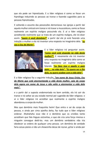 14
que ela pode ser hipnotizada. E o líder religioso é como se fosse um
hipnólogo induzindo as pessoas ao transe e fazendo sugestões para as
pessoas hipnotizadas.
E voltando o assunto das possessões demoníacas nas igrejas a partir daí
aquela mulher entrará em transe e irá travar a musculatura, como se fosse
realmente um espírito maligno possuindo ela. E aí o líder religioso
acreditando realmente que se trata de um espírito maligno, ele irá dizer
assim. “quem é você demônio?” a partir daí ele já está fazendo uma
indução a mulher e ela irá inventar uma resposta no imaginário dela. “eu
sou o Exu da Morte”.
E o líder religioso irá perguntar assim.
“como você está atuando na vida desta
mulher?”. E novamente ela irá inventar
uma resposta no imaginário dela como se
fosse realmente um espírito maligno
falando. “eu faço isso e aquilo e pam
pam.... na vida dela”. “Eu quero ver o fim
dela, eu quero acabar com a vida dela”.
E o líder religioso faz a seguinte indução. “em nome de Jesus Cristo, Exu
da Morte que está atormentando a vida desta mulher, saia do corpo
dela agora em nome de Jesus e não volte a atormentar a vida dela
mais”.
e a partir daí a suposta endemoniada no bom sentido, ela irá sair do
transe e irá voltar ao seu estado normal por sugestão do líder religioso. e
aí o líder religioso irá acreditar que realmente o espírito maligno
abandonou o corpo da mulher.
Mas que demônio mais fraquinho heim! Que entra e sai do corpo da
pessoa, e ainda por cima ajoelha deita, faz tudo que o líder religioso
ordenar. Ahahahaha esse não é o demônio que os cristãos tanto
acreditam que fala línguas estranhas, e que ele cria uma força imensa e
ninguém consegue detê-los. mas um demônio verdadeiro não iria
obedecer as ordens de qualquer uma pessoa. um demônio de verdade
faria coisas piores e não um showsinho desse de rosnar, gritar e ainda por
 