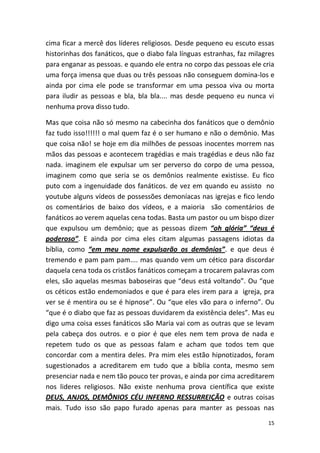 15
cima ficar a mercê dos líderes religiosos. Desde pequeno eu escuto essas
historinhas dos fanáticos, que o diabo fala línguas estranhas, faz milagres
para enganar as pessoas. e quando ele entra no corpo das pessoas ele cria
uma força imensa que duas ou três pessoas não conseguem domina-los e
ainda por cima ele pode se transformar em uma pessoa viva ou morta
para iludir as pessoas e bla, bla bla.... mas desde pequeno eu nunca vi
nenhuma prova disso tudo.
Mas que coisa não só mesmo na cabecinha dos fanáticos que o demônio
faz tudo isso!!!!!! o mal quem faz é o ser humano e não o demônio. Mas
que coisa não! se hoje em dia milhões de pessoas inocentes morrem nas
mãos das pessoas e acontecem tragédias e mais tragédias e deus não faz
nada. imaginem ele expulsar um ser perverso do corpo de uma pessoa,
imaginem como que seria se os demônios realmente existisse. Eu fico
puto com a ingenuidade dos fanáticos. de vez em quando eu assisto no
youtube alguns vídeos de possessões demoníacas nas igrejas e fico lendo
os comentários de baixo dos vídeos, e a maioria são comentários de
fanáticos ao verem aquelas cena todas. Basta um pastor ou um bispo dizer
que expulsou um demônio; que as pessoas dizem “oh glória” “deus é
poderoso”. E ainda por cima eles citam algumas passagens idiotas da
bíblia, como “em meu nome expulsarão os demônios”. e que deus é
tremendo e pam pam pam.... mas quando vem um cético para discordar
daquela cena toda os cristãos fanáticos começam a trocarem palavras com
eles, são aquelas mesmas baboseiras que “deus está voltando”. Ou “que
os céticos estão endemoniados e que é para eles irem para a igreja, pra
ver se é mentira ou se é hipnose”. Ou “que eles vão para o inferno”. Ou
“que é o diabo que faz as pessoas duvidarem da existência deles”. Mas eu
digo uma coisa esses fanáticos são Maria vai com as outras que se levam
pela cabeça dos outros. e o pior é que eles nem tem prova de nada e
repetem tudo os que as pessoas falam e acham que todos tem que
concordar com a mentira deles. Pra mim eles estão hipnotizados, foram
sugestionados a acreditarem em tudo que a bíblia conta, mesmo sem
presenciar nada e nem tão pouco ter provas, e ainda por cima acreditarem
nos lideres religiosos. Não existe nenhuma prova científica que existe
DEUS, ANJOS, DEMÔNIOS CÉU INFERNO RESSURREIÇÃO e outras coisas
mais. Tudo isso são papo furado apenas para manter as pessoas nas
 