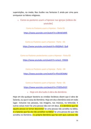 16
superstições, no medo; Nas ilusões nas fantasias E ainda por cima para
enriquecer os lideres religiosos.
8. Como os pastores usam a hipnose nas igrejas [vídeos do
youtube]
Como os Pastores usam a hipnose - Parte 01
https://www.youtube.com/watch?v=c38nbEIdAfE
Como os Pastores usam a hipnose - Parte - 02.
https://www.youtube.com/watch?v=0SQSNc9_Qu8
Como os Pastores protestantes usam a hipnose - Parte 03
https://www.youtube.com/watch?v=vmec1_FDKZA
Como os Pastores usam a hipnose - Parte - 04
https://www.youtube.com/watch?v=P5xU0CkbNjI
Como os Pastores usam a hipnose - Parte - 05
https://www.youtube.com/watch?v=77iZZSx3h2Y
9. Hoje em dia tudo é obra do demônio
Hoje em dia qualquer besteira os cristãos fanáticos dizem que é obra de
Satanás, ou que é coisa do Demônio. Hoje em dia o Demônio está em todo
lugar. inclusive nas pessoas, nas imagens, nas músicas, na televisão. E
outras coisas mais! Se uma pessoa não crer em deus. é o demônio que faz
aquela pessoa se tornar descrente! Se uma pessoa não acredita na bíblia.
é o Satanás que faz ela não acreditar na bíblia! Se uma pessoa diz que não
acredita no Demônio. é o próprio Demônio que faz com que a pessoa não
 