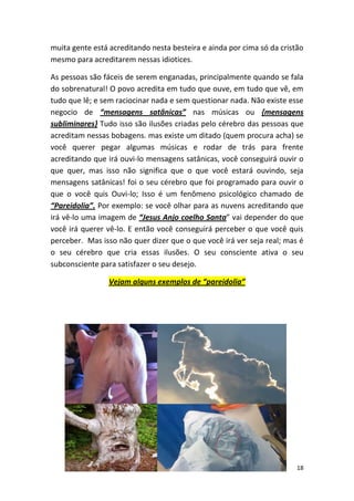 18
muita gente está acreditando nesta besteira e ainda por cima só da cristão
mesmo para acreditarem nessas idiotices.
As pessoas são fáceis de serem enganadas, principalmente quando se fala
do sobrenatural! O povo acredita em tudo que ouve, em tudo que vê, em
tudo que lê; e sem raciocinar nada e sem questionar nada. Não existe esse
negocio de “mensagens satânicas” nas músicas ou {mensagens
subliminares} Tudo isso são ilusões criadas pelo cérebro das pessoas que
acreditam nessas bobagens. mas existe um ditado (quem procura acha) se
você querer pegar algumas músicas e rodar de trás para frente
acreditando que irá ouvi-lo mensagens satânicas, você conseguirá ouvir o
que quer, mas isso não significa que o que você estará ouvindo, seja
mensagens satânicas! foi o seu cérebro que foi programado para ouvir o
que o você quis Ouvi-lo; Isso é um fenômeno psicológico chamado de
“Pareidolia”. Por exemplo: se você olhar para as nuvens acreditando que
irá vê-lo uma imagem de “Jesus Anjo coelho Santa” vai depender do que
você irá querer vê-lo. E então você conseguirá perceber o que você quis
perceber. Mas isso não quer dizer que o que você irá ver seja real; mas é
o seu cérebro que cria essas ilusões. O seu consciente ativa o seu
subconsciente para satisfazer o seu desejo.
Vejam alguns exemplos de “pareidolia”
 